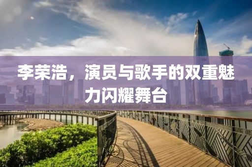 李榮浩，演員與歌手的雙重魅力閃耀舞臺