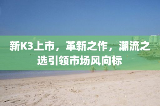 新K3上市，革新之作，潮流之選引領(lǐng)市場風(fēng)向標(biāo)