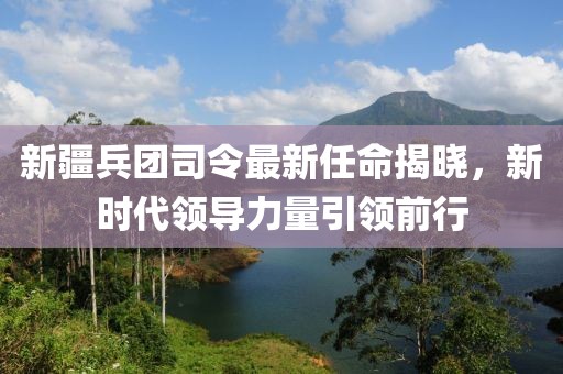 新疆兵團(tuán)司令最新任命揭曉，新時(shí)代領(lǐng)導(dǎo)力量引領(lǐng)前行