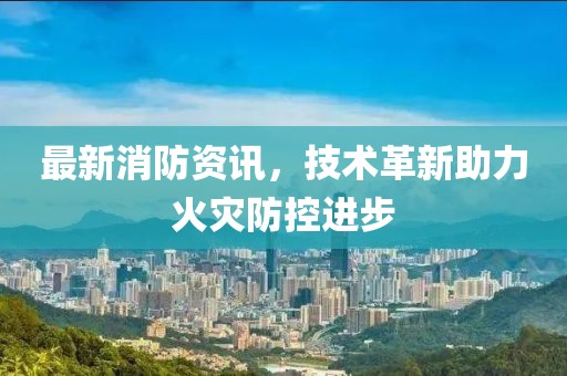 最新消防資訊，技術(shù)革新助力火災(zāi)防控進(jìn)步