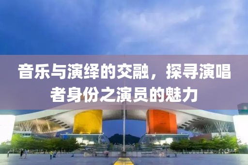 音樂與演繹的交融，探尋演唱者身份之演員的魅力