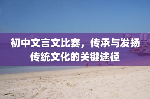 初中文言文比賽，傳承與發(fā)揚傳統(tǒng)文化的關鍵途徑