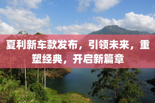 夏利新車款發(fā)布，引領(lǐng)未來，重塑經(jīng)典，開啟新篇章