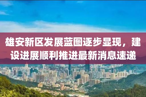 雄安新區(qū)發(fā)展藍(lán)圖逐步顯現(xiàn)，建設(shè)進(jìn)展順利推進(jìn)最新消息速遞