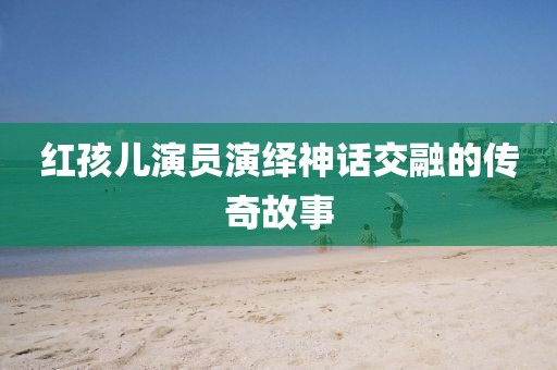 紅孩兒演員演繹神話交融的傳奇故事