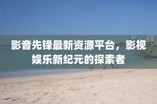 影音先鋒最新資源平臺，影視娛樂新紀(jì)元的探索者