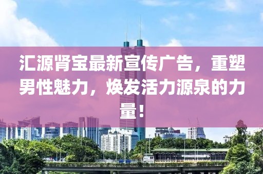 匯源腎寶最新宣傳廣告，重塑男性魅力，煥發(fā)活力源泉的力量！