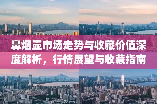 鼻煙壺市場走勢與收藏價值深度解析，行情展望與收藏指南