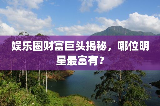 娛樂圈財富巨頭揭秘，哪位明星最富有？