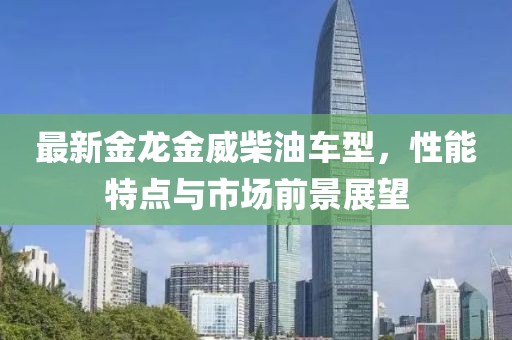 最新金龍金威柴油車型，性能特點(diǎn)與市場(chǎng)前景展望