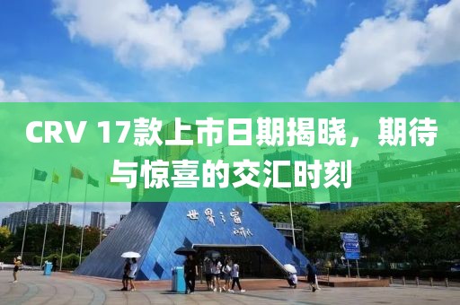 CRV 17款上市日期揭曉，期待與驚喜的交匯時(shí)刻