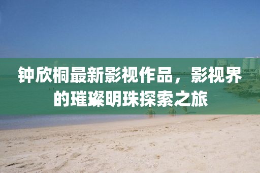 鐘欣桐最新影視作品，影視界的璀璨明珠探索之旅