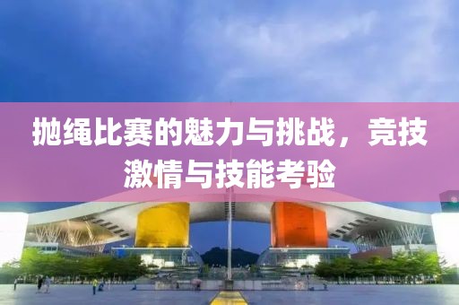 拋繩比賽的魅力與挑戰(zhàn)，競(jìng)技激情與技能考驗(yàn)