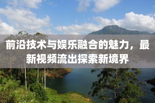 前沿技術與娛樂融合的魅力，最新視頻流出探索新境界