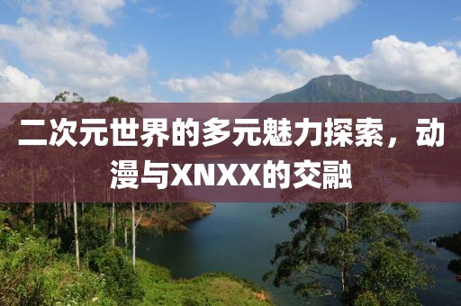 二次元世界的多元魅力探索，動漫與XNXX的交融