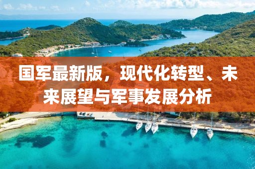 國軍最新版，現(xiàn)代化轉(zhuǎn)型、未來展望與軍事發(fā)展分析