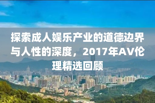 探索成人娛樂(lè)產(chǎn)業(yè)的道德邊界與人性的深度，2017年AV倫理精選回顧