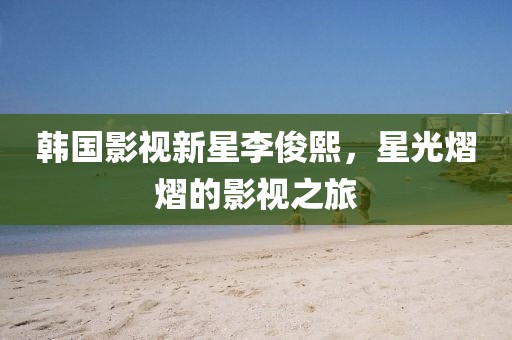 韓國影視新星李俊熙，星光熠熠的影視之旅