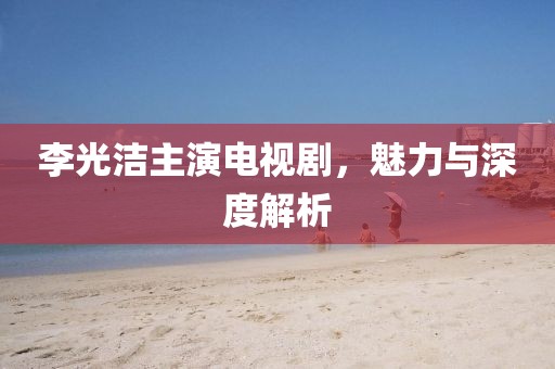 李光潔主演電視劇，魅力與深度解析