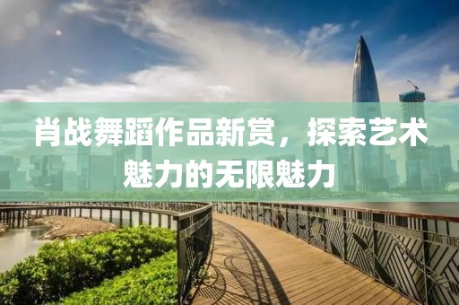 肖戰(zhàn)舞蹈作品新賞，探索藝術(shù)魅力的無(wú)限魅力