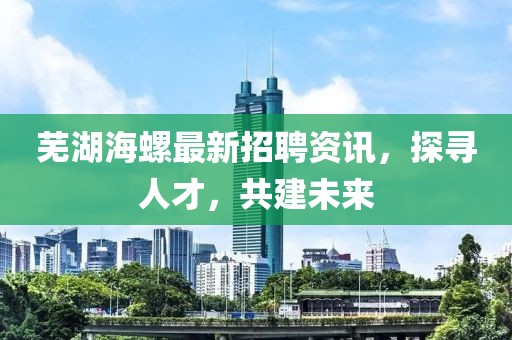 蕪湖海螺最新招聘資訊，探尋人才，共建未來