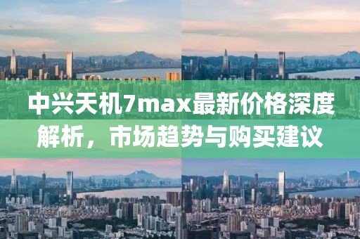 中興天機(jī)7max最新價(jià)格深度解析，市場(chǎng)趨勢(shì)與購買建議