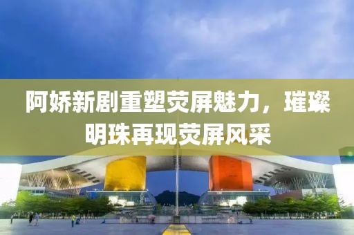 阿嬌新劇重塑熒屏魅力，璀璨明珠再現熒屏風采