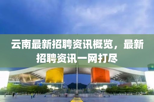 云南最新招聘資訊概覽，最新招聘資訊一網(wǎng)打盡