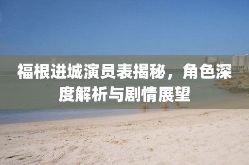 福根進城演員表揭秘，角色深度解析與劇情展望