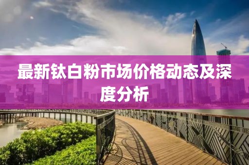 最新鈦白粉市場價格動態(tài)及深度分析