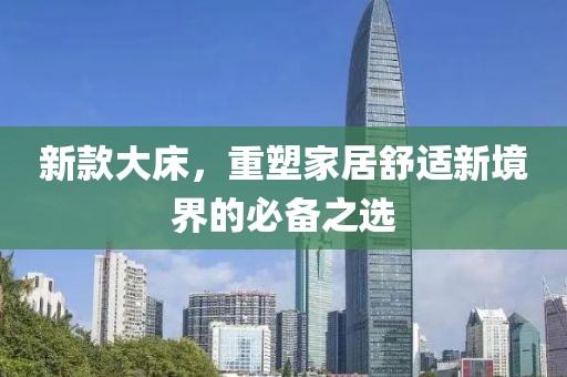 新款大床，重塑家居舒適新境界的必備之選