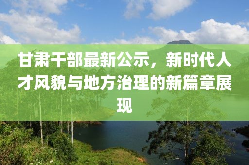 甘肅干部最新公示，新時代人才風貌與地方治理的新篇章展現(xiàn)