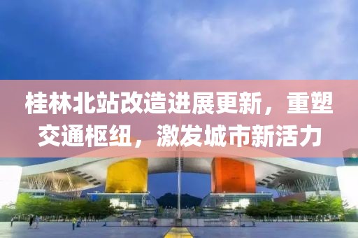 桂林北站改造進展更新，重塑交通樞紐，激發(fā)城市新活力