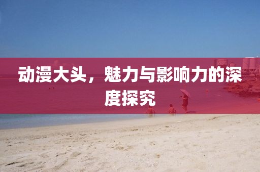 動漫大頭，魅力與影響力的深度探究