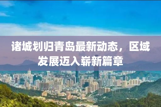 諸城劃歸青島最新動態(tài)，區(qū)域發(fā)展邁入嶄新篇章