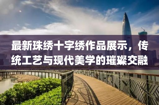 最新珠繡十字繡作品展示，傳統(tǒng)工藝與現(xiàn)代美學(xué)的璀璨交融
