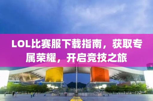 LOL比賽服下載指南，獲取專屬榮耀，開啟競技之旅