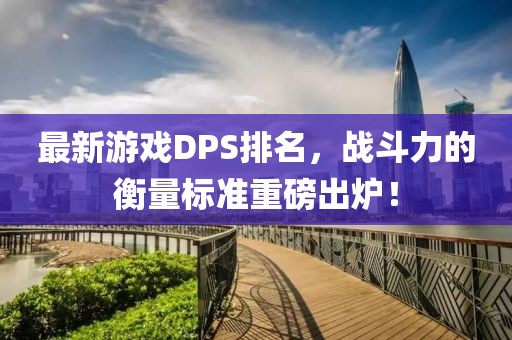 最新游戲DPS排名，戰(zhàn)斗力的衡量標準重磅出爐！