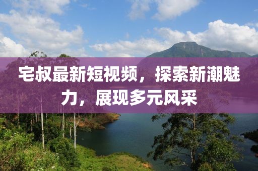 宅叔最新短視頻，探索新潮魅力，展現(xiàn)多元風(fēng)采