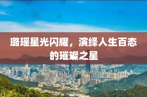 璐瑤星光閃耀，演繹人生百態(tài)的璀璨之星