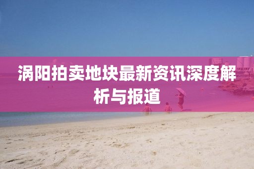 渦陽拍賣地塊最新資訊深度解析與報道