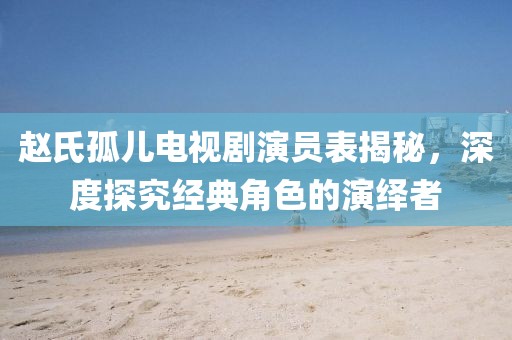 趙氏孤兒電視劇演員表揭秘，深度探究經(jīng)典角色的演繹者
