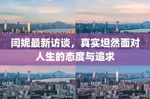閆妮最新訪談，真實(shí)坦然面對(duì)人生的態(tài)度與追求