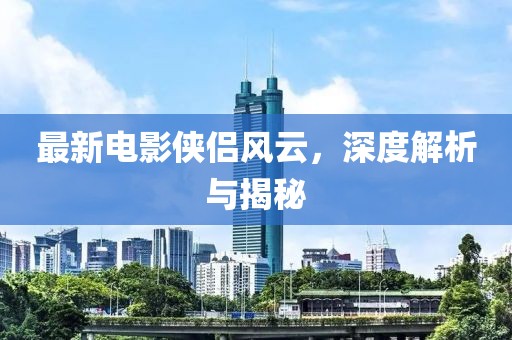 最新電影俠侶風(fēng)云，深度解析與揭秘