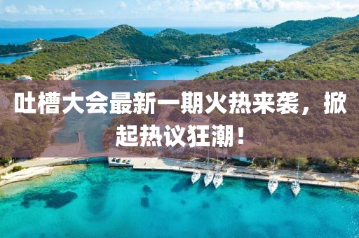 吐槽大會最新一期火熱來襲，掀起熱議狂潮！