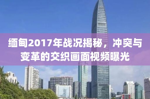 緬甸2017年戰(zhàn)況揭秘，沖突與變革的交織畫面視頻曝光