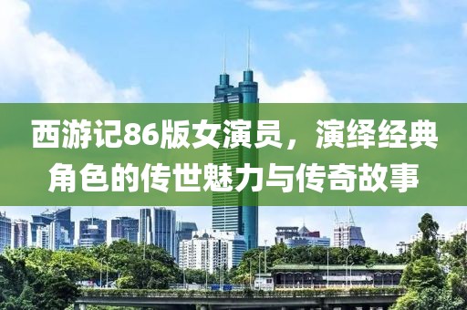 西游記86版女演員，演繹經(jīng)典角色的傳世魅力與傳奇故事