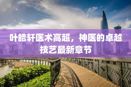 葉皓軒醫(yī)術(shù)高超，神醫(yī)的卓越技藝最新章節(jié)