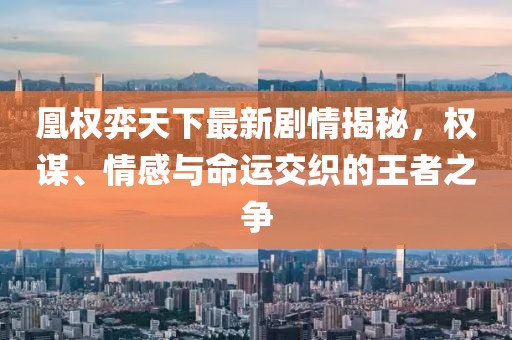 凰權(quán)弈天下最新劇情揭秘，權(quán)謀、情感與命運(yùn)交織的王者之爭