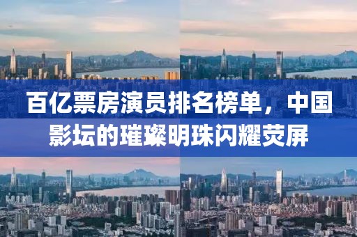 百億票房演員排名榜單，中國影壇的璀璨明珠閃耀熒屏